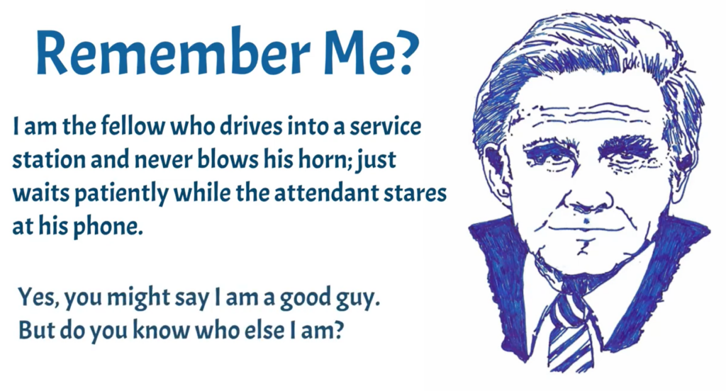 Hand drawn picture by your host Parker. It is set in business blue. An older gentleman with the words: I am the fellow who drives into a service station and never blows his horn; just waits patiently while the attendant stares at his phone. Yes, you might say I am a good guy. But do you know who else I am?